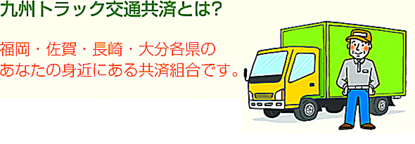 九州トラック交通共済とは、福岡・佐賀・長崎・大分各県のあなたの身近にある共済組合です。