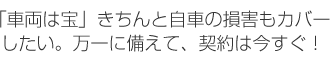 「車両は宝」きちんと自車の損害もカバーしたい。万一に備えて、契約は今すぐ！